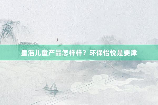 皇浩儿童产品怎样样？环保怡悦是要津
