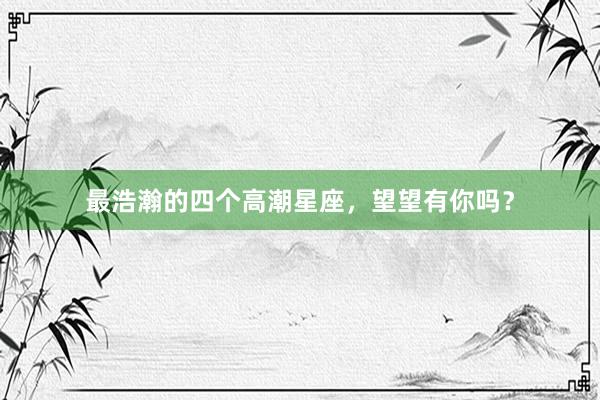 最浩瀚的四个高潮星座，望望有你吗？