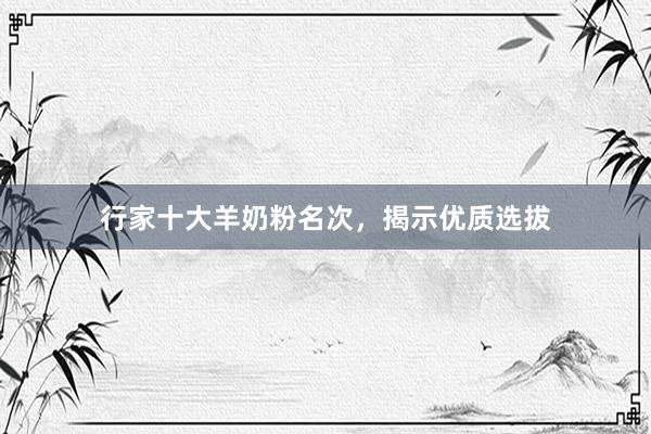 行家十大羊奶粉名次，揭示优质选拔