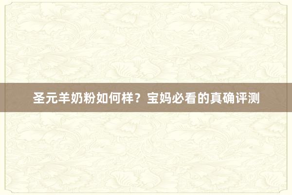 圣元羊奶粉如何样？宝妈必看的真确评测