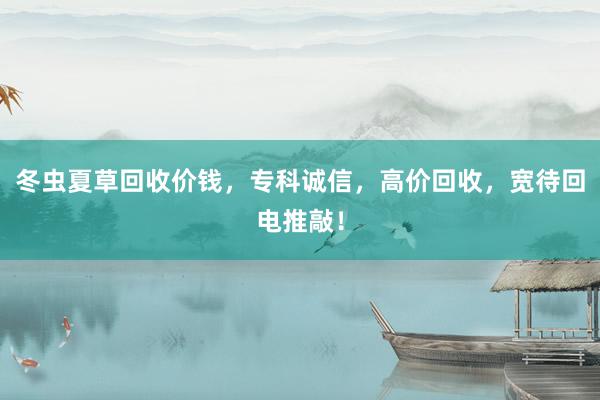 冬虫夏草回收价钱，专科诚信，高价回收，宽待回电推敲！