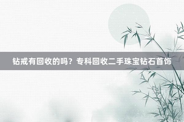 钻戒有回收的吗？专科回收二手珠宝钻石首饰