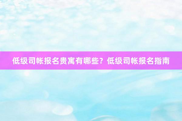 低级司帐报名贵寓有哪些？低级司帐报名指南