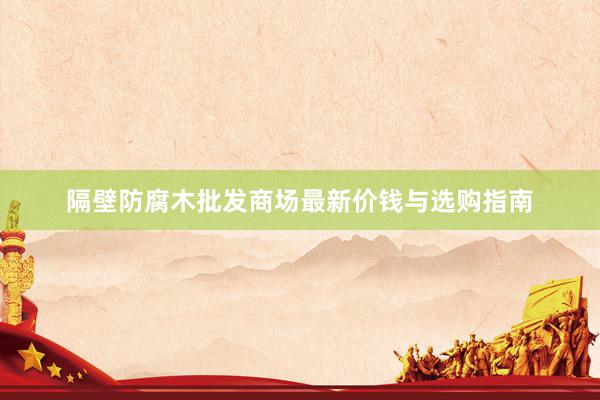 隔壁防腐木批发商场最新价钱与选购指南