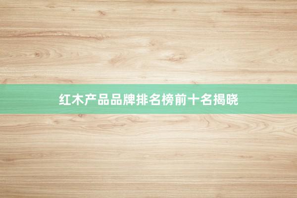 红木产品品牌排名榜前十名揭晓