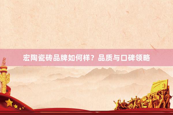 宏陶瓷砖品牌如何样？品质与口碑领略